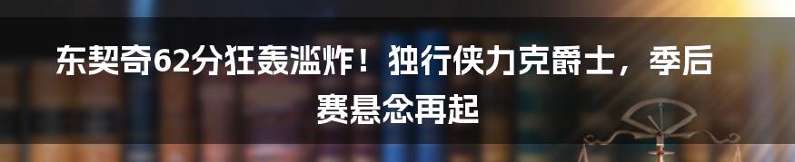 东契奇62分狂轰滥炸!独行侠力克爵士,季后赛悬念再起