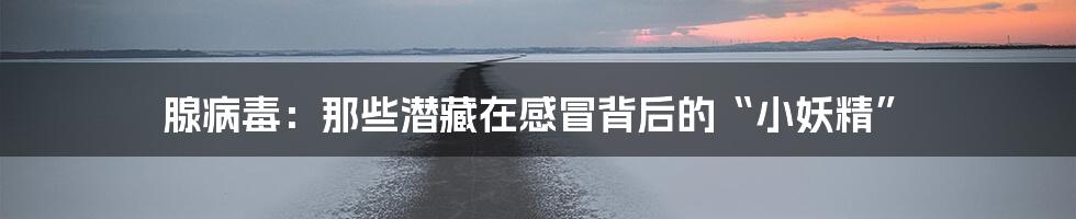 腺病毒:那些潜藏在感冒背后的“小妖精”