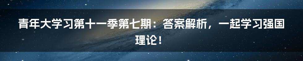 青年大学习第十一季第七期:答案解析,一起学习强国理论!