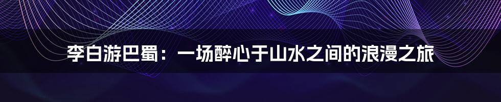李白游巴蜀:一场醉心于山水之间的浪漫之旅