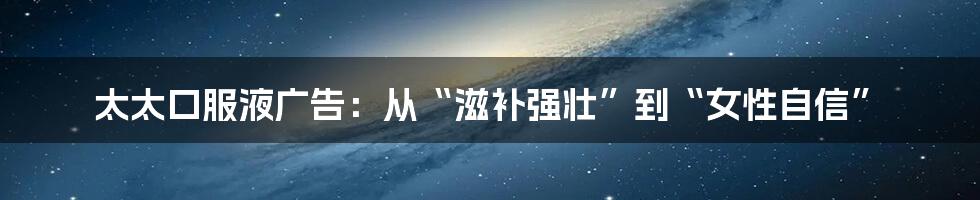 太太口服液广告:从“滋补强壮”到“女性自信”