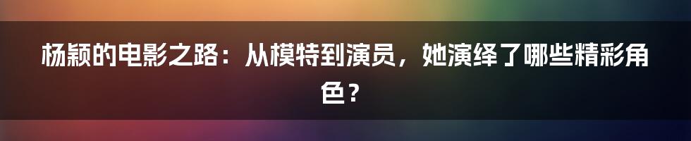 杨颖的电影之路：从模特到演员，她演绎了哪些精彩角色？