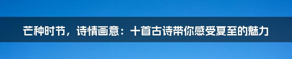 芒种时节,诗情画意:十首古诗带你感受夏至的魅力