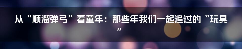 从“顺溜弹弓”看童年:那些年我们一起追过的“玩具”