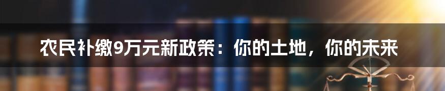 农民补缴9万元新政策：你的土地，你的未来