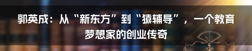 郭英成：从“新东方”到“猿辅导”，一个教育梦想家的创业传奇