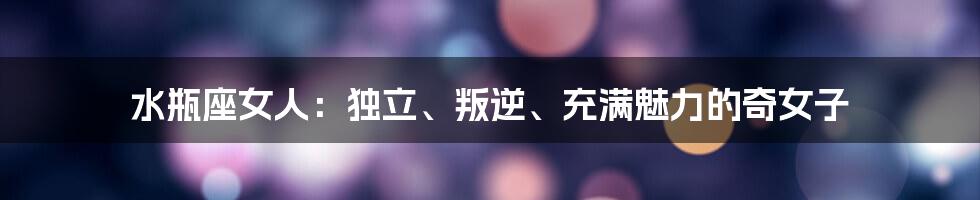 水瓶座女人:独立、叛逆、充满魅力的奇女子
