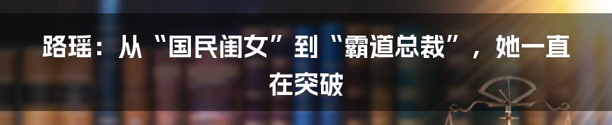 路瑶:从“国民闺女”到“霸道总裁”,她一直在突破