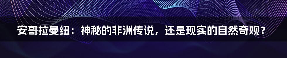 安哥拉曼纽：神秘的非洲传说，还是现实的自然奇观？