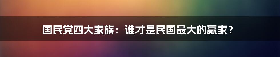 国民党四大家族:谁才是民国最大的赢家?