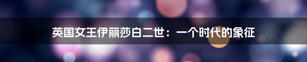 英国女王伊丽莎白二世:一个时代的象征