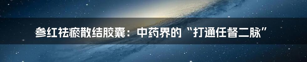 参红祛瘀散结胶囊:中药界的“打通任督二脉”