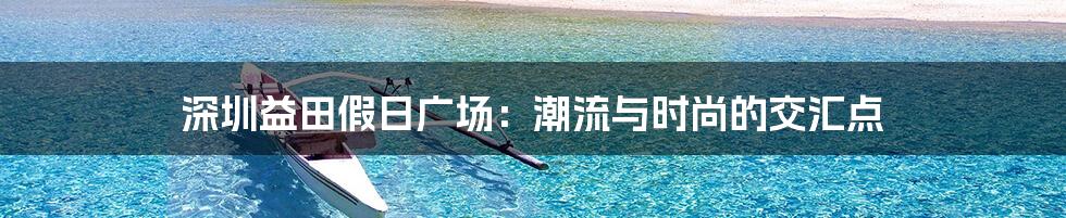 深圳益田假日广场:潮流与时尚的交汇点