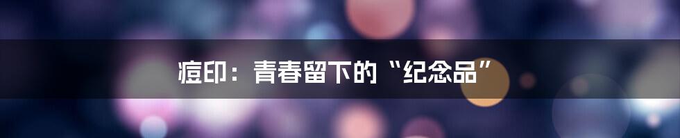 痘印:青春留下的“纪念品”