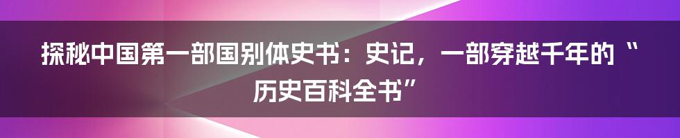 探秘中国第一部国别体史书:史记,一部穿越千年的“历史百科全书”