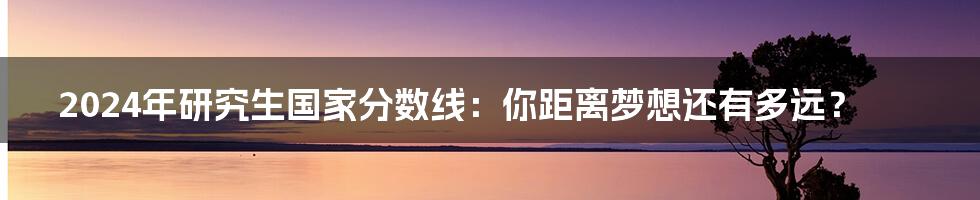 2024年研究生国家分数线：你距离梦想还有多远？