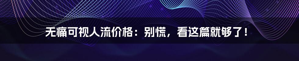 无痛可视人流价格:别慌,看这篇就够了!