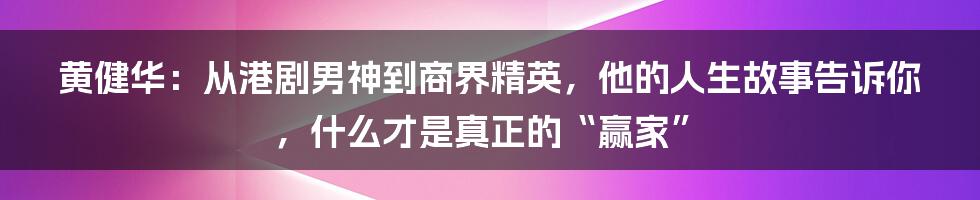 黄健华:从港剧男神到商界精英,他的人生故事告诉你,什么才是真正的“赢家”