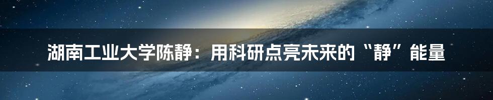 湖南工业大学陈静:用科研点亮未来的“静”能量