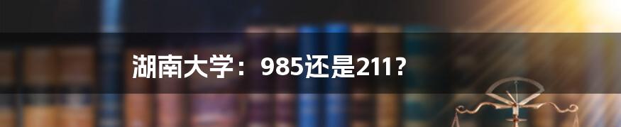 湖南大学:985还是211?