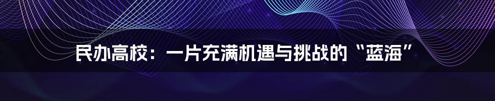 民办高校:一片充满机遇与挑战的“蓝海”