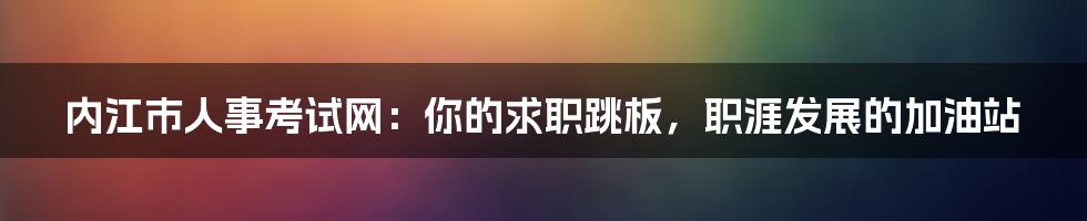 内江市人事考试网:你的求职跳板,职涯发展的加油站