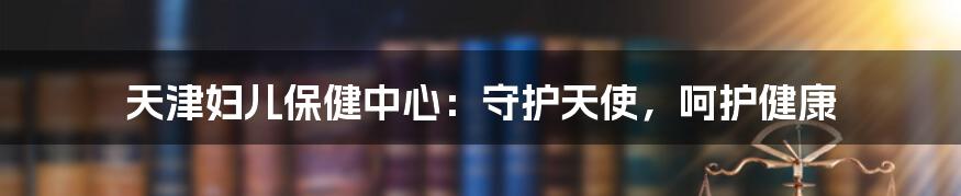 天津妇儿保健中心：守护天使，呵护健康