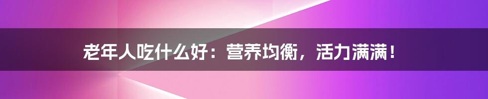 老年人吃什么好：营养均衡，活力满满！