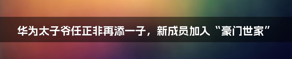 华为太子爷任正非再添一子,新成员加入“豪门世家”