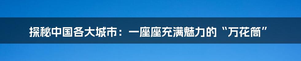探秘中国各大城市:一座座充满魅力的“万花筒”