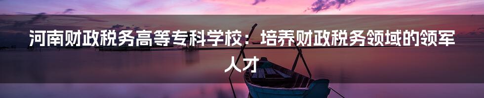 河南财政税务高等专科学校:培养财政税务领域的领军人才