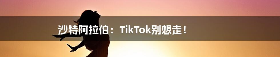 沙特阿拉伯:TikTok别想走!