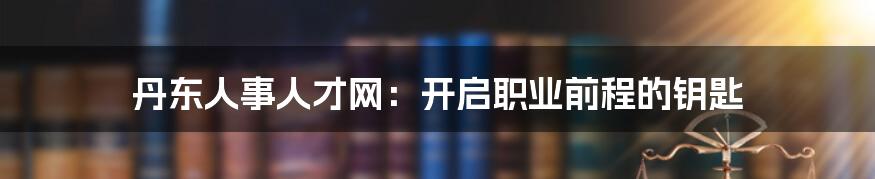 丹东人事人才网:开启职业前程的钥匙