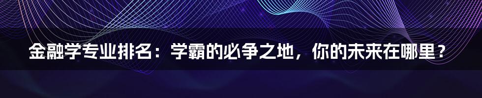 金融学专业排名:学霸的必争之地,你的未来在哪里?