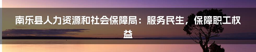 南乐县人力资源和社会保障局:服务民生,保障职工权益