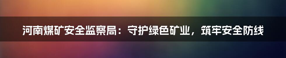 河南煤矿安全监察局:守护绿色矿业,筑牢安全防线