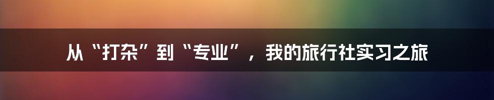 从“打杂”到“专业”,我的旅行社实习之旅