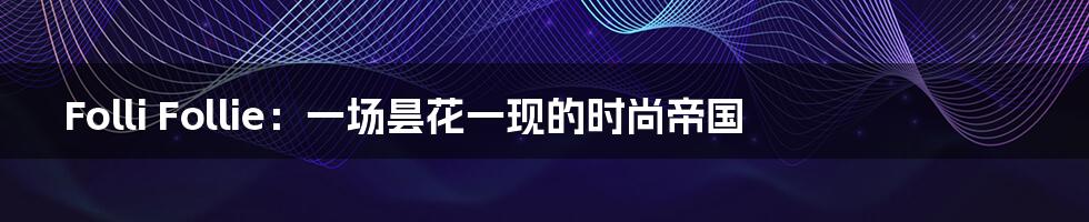 Folli Follie:一场昙花一现的时尚帝国