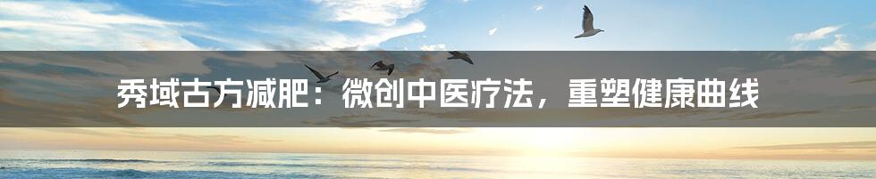 秀域古方减肥:微创中医疗法,重塑健康曲线