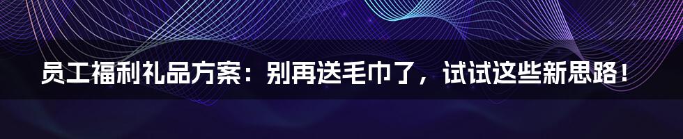 员工福利礼品方案：别再送毛巾了，试试这些新思路！