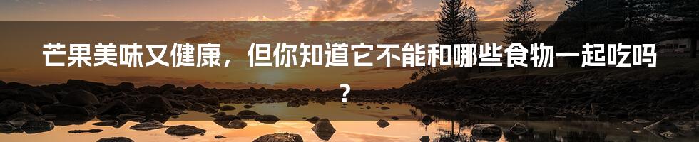 芒果美味又健康,但你知道它不能和哪些食物一起吃吗?