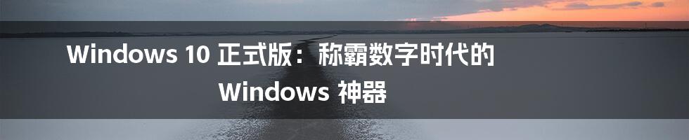 Windows 10 正式版：称霸数字时代的 Windows 神器