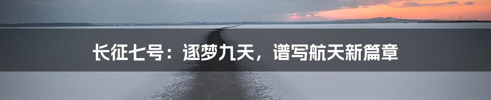 长征七号:逐梦九天,谱写航天新篇章