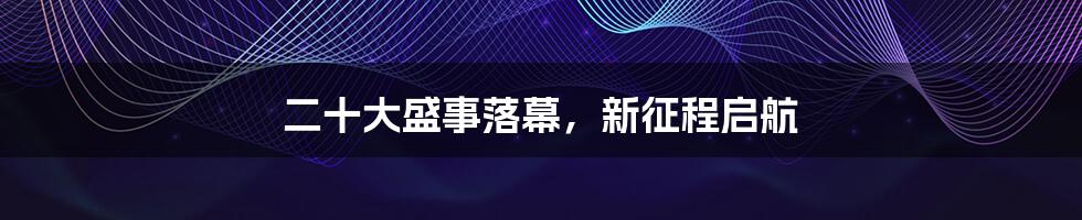 二十大盛事落幕，新征程启航