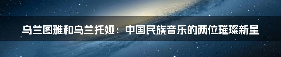 乌兰图雅和乌兰托娅：中国民族音乐的两位璀璨新星