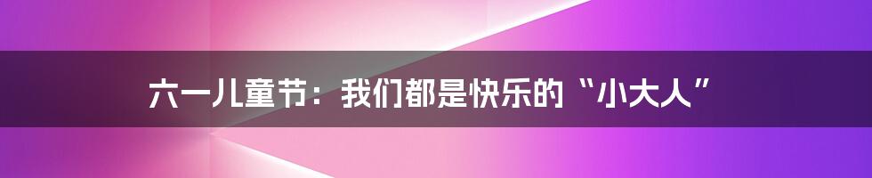 六一儿童节:我们都是快乐的“小大人”