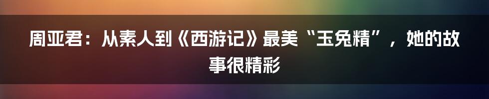 周亚君:从素人到《西游记》最美“玉兔精”,她的故事很精彩
