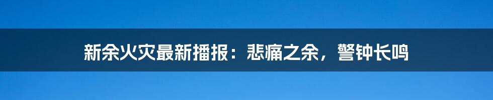 新余火灾最新播报:悲痛之余,警钟长鸣