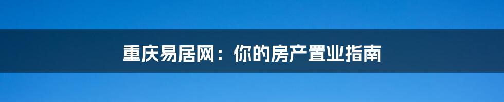 重庆易居网：你的房产置业指南