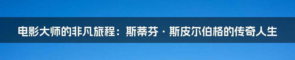 电影大师的非凡旅程:斯蒂芬·斯皮尔伯格的传奇人生